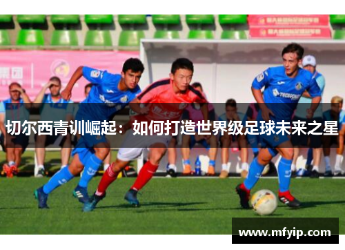切尔西青训崛起：如何打造世界级足球未来之星